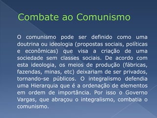 Combate ao ComunismoO comunismo pode ser definido como uma doutrina ou ideologia (propostas sociais, políticas e econômicas) que visa a criação de uma sociedade sem classes sociais. De acordo com esta ideologia, os meios de produção (fábricas, fazendas, minas, etc) deixariam de ser privados, tornando-se públicos. O integralismo defendia uma Hierarquia que é a ordenação de elementos em ordem de importância. Por isso o Governo Vargas, que abraçou o integralismo, combatia o comunismo.