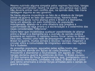 	Mesmo nutrindo alguma simpatia pelos regimes fascistas, Vargas pretendia permanecer neutro na guerra, pois achava que o país não deveria entrar num conflito que, na opinião dele, não traria vantagem alguma ao seu governo.	Se havia alguma incoerência no fato de a ditadura de Vargas entrar na guerra ao lado das democracias, haveria mais incoerência ainda numa aliança entre o Brasil e a Alemanha. Seria um absurdo um país multiétnico, de população miscigenada, aliando-se a uma ditadura que pregava a superioridade da raça ariana e a escravização e o extermínio das raças consideradas "inferiores". 	Outro fator que inviabilizava qualquer possibilidade de aliança entre o Brasil e a Alemanha era a aversão da opinião pública brasileira ao nazismo. O nazismo tentou fincar raízes no Brasil. Para isso, montou uma rede de propaganda: antes da entrada do Brasil na guerra, muitos jornais e revistas nazistas chegaram a circular entre a comunidade de imigrantes alemães nas regiões Sul e Sudeste. 	As pressões populares, aguçadas pelas ações hostis das embarcações alemãs em águas da costa brasileira, forçaram o Presidente a abandonar a neutralidade. Em agosto de 1942, Vargas declarou guerra às potências do Eixo. O Brasil equipou 25.000 homens da Força Expedicionária, que, juntamente com o 5º Exército Americano, combateu na Itália. O Brasil foi o único país latino-americano a enviar forças armadas para o campo de guerra europeu.