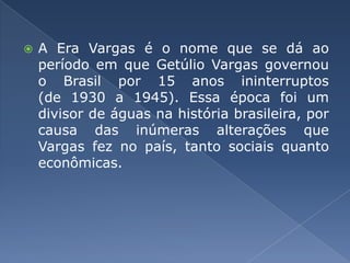 A Era Vargas é o nome que se dá ao período em que Getúlio Vargas governou o Brasil por 15 anos ininterruptos (de 1930 a 1945). Essa época foi um divisor de águas na história brasileira, por causa das inúmeras alterações que Vargas fez no país, tanto sociais quanto econômicas.