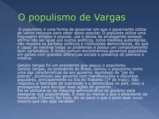 O populismo de Vargas O populismo é uma forma de governar em que o governante utiliza de vários recursos para obter apoio popular. O populista utiliza uma linguagem simples e popular, usa e abusa da propaganda pessoal, afirma não ser igual aos outros políticos, toma medidas autoritárias, não respeita os partidos políticos e instituições democráticas, diz que é capaz de resolver todos os problemas e possui um comportamento bem carismático. É muito comum encontrarmos governos populistas em países com grandes diferenças sociais e presença de pobreza e miséria.Getúlio Vargas foi um presidente que seguiu o populismo.Getúlio Vargas, ex-presidente do Brasil, adotou o populismo como uma das características de seu governo. Apelidado de "pai do pobres", promoveu seu governo com manifestações e discursos populares, principalmente no Dia do Trabalho (1º de maio). Não respeitou a liberdade de expressão e a democracia no país. Usou a propaganda para divulgar suas ações de governo.Ele se utilizava-se da maquina administrativa do governo para assegurar sua popularidade. É mais ou menos o que o presidente da Venezuela (Chaves) faz hoje, diz ao povo o que o povo quer ouvir, mesmo que não seja verdade!