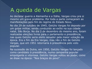 A queda de VargasAo declarar guerra a Alemanha e a Itália, Vargas criou pra si mesmo um grave problema. Por toda a parte começaram as manifestações pelo fim do regime do Estado Novo.	No dia 29 de outubro de 1945, Getúlio Vargas foi deposto por um golpe militar, sendo conduzido ao exílio na sua cidade natal, São Borja. No dia 2 de dezembro do mesmo ano, foram realizadas eleições livres para o parlamento e presidência, nas quais Getúlio seria eleito senador pela maior votação da época. Era o fim da Era Vargas, mas não o fim de Getúlio Vargas, que em 1951 retornaria à presidência pelo voto popular.	Na sucessão de Dutra, em 1950, Getúlio Vargas foi lançado como candidato à presidência, numa campanha popular empolgante e vitoriosa. Getúlio Vargas voltou ao poder, como se disse na época: "Nos braços do povo".