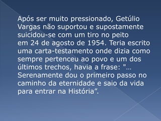 	Após ser muito pressionado, Getúlio Vargas não suportou e supostamente suicidou-se com um tiro no peito em 24 de agosto de 1954. Teria escrito uma carta-testamento onde dizia como sempre pertenceu ao povo e um dos últimos trechos, havia a frase: "… Serenamente dou o primeiro passo no caminho da eternidade e saio da vida para entrar na História”.