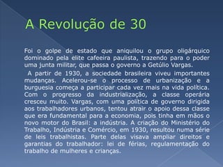 A Revolução de 30	Foi o golpe de estado que aniquilou o grupo oligárquico dominado pela elite cafeeira paulista, trazendo para o poder uma junta militar, que passa o governo a Getúlio Vargas.  A partir de 1930, a sociedade brasileira viveu importantes mudanças. Acelerou-se o processo de urbanização e a burguesia começa a participar cada vez mais na vida política. Com o progresso da industrialização, a classe operária cresceu muito. Vargas, com uma política de governo dirigida aos trabalhadores urbanos, tentou atrair o apoio dessa classe que era fundamental para a economia, pois tinha em mãos o novo motor do Brasil: a indústria. A criação do Ministério do Trabalho, Indústria e Comércio, em 1930, resultou numa série de leis trabalhistas. Parte delas visava ampliar direitos e garantias do trabalhador: lei de férias, regulamentação do trabalho de mulheres e crianças.