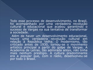 Todo esse processo de desenvolvimento, no Brasil, foi acompanhado por uma verdadeira revolução cultural e educacional que acabou garantindo o sucesso de Vargas na sua tentativa de transformar a sociedade. Além de haver um desenvolvimento educacional, houve uma verdadeira revolução cultural em relação à República Velha. O modernismo, tão criticado antes de 1930, tornou-se o movimento artístico principal a partir do golpe de Vargas. A Academia de Letras, tão admirada antes, não tinha mais nenhum prestígio. A cultura predominante era a popular que, com o rádio, desenvolveu-se por todo o Brasil. 