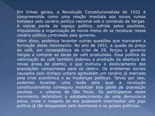 Em linhas gerais, a Revolução Constitucionalista de 1932 é compreendida como uma reação imediata aos novos rumos tomados pelo cenário político nacional sob o comando de Vargas. A visível perda de espaço político, sofrida pelos paulistas, impulsionou a organização de novos meios de se recolocar nesse cenário político controlado pelo governo. 	Além disso, podemos levantar outras questões que marcaram a formação deste movimento. No ano de 1931, a queda do preço do café, em conseqüência da crise de 29, forçou o governo Vargas a comprar as sacas de café produzidas. Essa política de valorização do café também ordenou a proibição da abertura de novas áreas de plantio, o que motivou o deslocamento das populações camponesas para os centro. Os problemas sociais causados pelo inchaço urbano agravaram um cenário já marcado pela crise econômica e as mudanças políticas. Talvez por isso, podemos levantar uma razão pela qual a revolução constitucionalista conseguiu mobilizar boa parte da população paulista.  s urbanos de São Paulo. Os participantes deste movimento defendiam o estabelecimento de uma democracia plena, onde o respeito às leis pudessem intermediar um jogo político já tão desgastado pelo desmando e os golpes políticos. 
