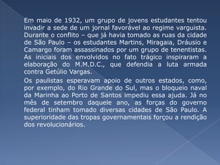 Em maio de 1932, um grupo de jovens estudantes tentou invadir a sede de um jornal favorável ao regime varguista. Durante o conflito – que já havia tomado as ruas da cidade de São Paulo – os estudantes Martins, Miragaia, Dráusio e Camargo foram assassinados por um grupo de tenentistas. As iniciais dos envolvidos no fato trágico inspiraram a elaboração do M.M.D.C., que defendia a luta armada contra Getúlio Vargas. 	Os paulistas esperavam apoio de outros estados, como, por exemplo, do Rio Grande do Sul, mas o bloqueio naval da Marinha ao Porto de Santos impediu essa ajuda. Já no mês de setembro daquele ano, as forças do governo federal tinham tomado diversas cidades de São Paulo. A superioridade das tropas governamentais forçou a rendição dos revolucionários.