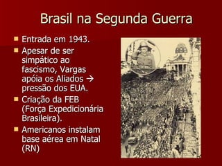 Brasil na Segunda Guerra Entrada em 1943. Apesar de ser simpático ao fascismo, Vargas apóia os Aliados    pressão dos EUA. Criação da FEB (Força Expedicionária Brasileira). Americanos instalam base aérea em Natal (RN) 
