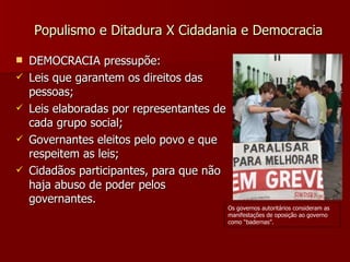 Populismo e Ditadura X Cidadania e Democracia DEMOCRACIA pressupõe: Leis que garantem os direitos das pessoas; Leis elaboradas por representantes de cada grupo social; Governantes eleitos pelo povo e que respeitem as leis; Cidadãos participantes, para que não haja abuso de poder pelos governantes. Os governos autoritários consideram as manifestações de oposição ao governo como “badernas”. 