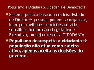 Populismo e Ditadura X Cidadania e Democracia Sistema político baseado em leis: Estado de Direito.   pessoas podem se organizar, lutar por melhores condições de vida, substituir membros do Legislativo e Executivo; ou seja exercer a CIDADANIA. Populismo desrespeita a cidadania    população não atua como sujeito ativo, apenas aceita as decisões do governo. 