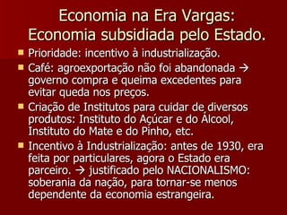 Economia na Era Vargas: Economia subsidiada pelo Estado. Prioridade: incentivo à industrialização. Café: agroexportação não foi abandonada    governo compra e queima excedentes para evitar queda nos preços. Criação de Institutos para cuidar de diversos produtos: Instituto do Açúcar e do Álcool, Instituto do Mate e do Pinho, etc. Incentivo à Industrialização: antes de 1930, era feita por particulares, agora o Estado era parceiro.    justificado pelo NACIONALISMO: soberania da nação, para tornar-se menos dependente da economia estrangeira. 