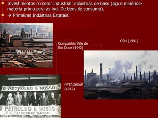 Investimentos no setor industrial: indústrias de base (aço e minérios-matéria-prima para as ind. De bens de consumo).    Primeiras Indústrias Estatais:  Companhia Vale do Rio Doce (1942) PETROBRÁS (1953) CSN (1941) 