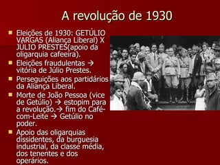 A revolução de 1930 Eleições de 1930: GETÚLIO VARGAS (Aliança Liberal) X JÚLIO PRESTES(apoio da oligarquia cafeeira). Eleições fraudulentas    vitória de Júlio Prestes. Perseguições aos partidários da Aliança Liberal. Morte de João Pessoa (vice de Getúlio)    estopim para a revolução.   fim do Café-com-Leite    Getúlio no poder. Apoio das oligarquias dissidentes, da burguesia industrial, da classe média, dos tenentes e dos operários. 