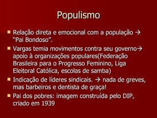 Populismo Relação direta e emocional com a população    “Pai Bondoso”. Vargas temia movimentos contra seu governo   apoio à organizações populares(Federação Brasileira para o Progresso Feminino, Liga Eleitoral Católica, escolas de samba) Indicação de líderes sindicais.    nada de greves, mas barbeiros e dentista de graça! Pai dos pobres: imagem construída pelo DIP, criado em 1939 