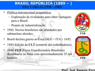 Política internacional pragmática: Exploração de rivalidades para obter vantagens para o Brasil. Projeto de industrialização. 1942: Navios brasileiros são afundados por submarinos alemães. Brasil declara guerra ao Eixo (ALE + ITA + JAP). 1943: Edição da  CLT  (controle dos trabalhadores). 1944:  FEB  (Força Expedicionária Brasileira) desembarca na Itália com aproximadamente 25 mil homens. FAB FEB 