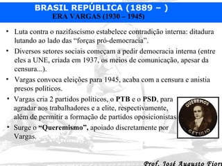 Luta contra o nazifascismo estabelece contradição interna: ditadura lutando ao lado das “forças pró-democracia”.  Diversos setores sociais começam a pedir democracia interna (entre eles a UNE, criada em 1937, os meios de comunicação, apesar da censura...). Vargas convoca eleições para 1945, acaba com a censura e anistia presos políticos. Vargas cria 2 partidos políticos, o  PTB  e o  PSD , para agradar aos trabalhadores e a elite, respectivamente, além de permitir a formação de partidos oposicionistas. Surge o  “Queremismo”,  apoiado discretamente por Vargas. 