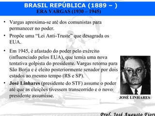 Vargas aproxima-se até dos comunistas para permanecer no poder. Propõe uma “Lei Anti-Truste” que desagrada os EUA. Em 1945, é afastado do poder pelo exército (influenciado pelos EUA), que temia uma nova tentativa golpista do presidente. Vargas retorna para São Borja e é eleito posteriormente senador por dois estados ao mesmo tempo (RS e SP). José Linhares  (presidente do STF) assume o poder até que as eleições tivessem transcorrido e o novo presidente assumisse. JOSÉ LINHARES 