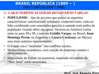 3 - CARACTERÍSTICAS GERAIS DO GOVERNO VARGAS: POPULISMO  – tipo de governo que possui as seguintes características: autoritarismo, estatismo, corporativismo, culto ao líder combinado com concessões parciais a camada mais pobre da população visando obter seu apoio. Ocorreu na América Latina entre os anos 30 e 50, e tem em  Getúlio Vargas , no Brasil,  Juan Domingo Perón , na Argentina e  Lázaro Cardenas , no México seus mais notórios representantes. O Estado era o “mediador” dos conflitos sociais. Nacionalismo econômico, com criação de empresas estatais e obras públicas. Intervenção do Estado na economia, inspirado no modelo do “New Deal” norte-americano. 