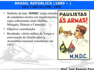 Símbolo da luta:  MMDC  (sigla retirada de estudantes mortos em manifestações, cujos sobrenomes eram Martins, Miragaia, Dráusio e Camargo). Objetivo: constituição. Resultado: vitória militar de Vargas e convocação de eleições para a Assembléia nacional constituinte em 1933. 