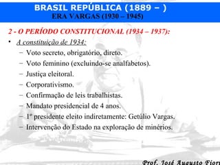 2 - O PERÍODO CONSTITUCIONAL (1934 – 1937):   A constituição de 1934:   Voto secreto, obrigatório, direto. Voto feminino (excluindo-se analfabetos). Justiça eleitoral. Corporativismo. Confirmação de leis trabalhistas. Mandato presidencial de 4 anos. 1º presidente eleito indiretamente: Getúlio Vargas. Intervenção do Estado na exploração de minérios. 