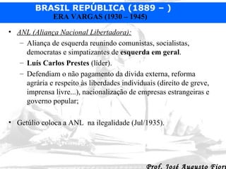 ANL (Aliança Nacional Libertadora):   Aliança de esquerda reunindo comunistas, socialistas, democratas e simpatizantes de  esquerda em geral . Luís Carlos Prestes  (líder).  Defendiam o não pagamento da dívida externa, reforma agrária e respeito às liberdades individuais (direito de greve, imprensa livre...), nacionalização de empresas estrangeiras e governo popular;  Getúlio coloca a ANL  na ilegalidade (Jul/1935). 