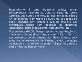 Integralismo é uma Doutrina política ultra-conservadora, inspirada na Doutrina Social da Igreja Católica, que surgiu em Portugal nos inícios do século XX defendendo o princípio de que uma sociedade só pode funcionar com ordem e paz, no respeito das hierarquias sociais (em oposição às doutrinas igualitárias, como o socialismo, comunismo, etc). 	O presidente Getúlio Vargas apoiou a organização do movimento integralista desde seu início. Com o aparecimento do documento do Plano Cohen, uma tentativa bem-sucedida de Vargas de dar um golpe de estado e manter-se no poder foi possível, dando então início ao Estado Novo.