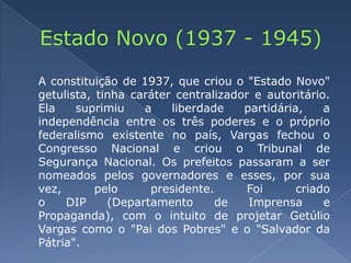 Estado Novo (1937 - 1945)	A constituição de 1937, que criou o "Estado Novo" getulista, tinha caráter centralizador e autoritário. Ela suprimiu a liberdade partidária, a independência entre os três poderes e o próprio federalismo existente no país, Vargas fechou o Congresso Nacional e criou o Tribunal de Segurança Nacional. Os prefeitos passaram a ser nomeados pelos governadores e esses, por sua vez, pelo presidente. Foi criado o DIP (Departamento de Imprensa e Propaganda), com o intuito de projetar Getúlio Vargas como o "Pai dos Pobres" e o "Salvador da Pátria".