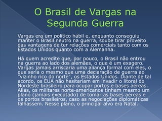O Brasil de Vargas na Segunda Guerra	Vargas era um político hábil e, enquanto conseguiu manter o Brasil neutro na guerra, soube tirar proveito das vantagens de ter relações comerciais tanto com os Estados Unidos quanto com a Alemanha. Há quem acredite que, por pouco, o Brasil não entrou na guerra ao lado dos alemães, o que é um exagero. Vargas jamais arriscaria uma aliança formal com eles, o que seria o mesmo que uma declaração de guerra ao "vizinho rico do norte", os Estados Unidos. Diante de tal acordo, os EUA não hesitariam em invadir o litoral do Nordeste brasileiro para ocupar portos e bases aéreas. Aliás, os militares norte-americanos tinham mesmo um plano (jamais executado) de tomar as bases aéreas e os portos brasileiros, caso as negociações diplomáticas falhassem. Nesse plano, o principal alvo era Natal.