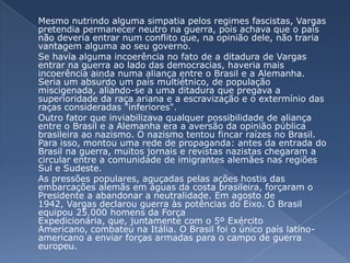 	Mesmo nutrindo alguma simpatia pelos regimes fascistas, Vargas pretendia permanecer neutro na guerra, pois achava que o país não deveria entrar num conflito que, na opinião dele, não traria vantagem alguma ao seu governo.	Se havia alguma incoerência no fato de a ditadura de Vargas entrar na guerra ao lado das democracias, haveria mais incoerência ainda numa aliança entre o Brasil e a Alemanha. Seria um absurdo um país multiétnico, de população miscigenada, aliando-se a uma ditadura que pregava a superioridade da raça ariana e a escravização e o extermínio das raças consideradas "inferiores". 	Outro fator que inviabilizava qualquer possibilidade de aliança entre o Brasil e a Alemanha era a aversão da opinião pública brasileira ao nazismo. O nazismo tentou fincar raízes no Brasil. Para isso, montou uma rede de propaganda: antes da entrada do Brasil na guerra, muitos jornais e revistas nazistas chegaram a circular entre a comunidade de imigrantes alemães nas regiões Sul e Sudeste. 	As pressões populares, aguçadas pelas ações hostis das embarcações alemãs em águas da costa brasileira, forçaram o Presidente a abandonar a neutralidade. Em agosto de 1942, Vargas declarou guerra às potências do Eixo. O Brasil equipou 25.000 homens da Força Expedicionária, que, juntamente com o 5º Exército Americano, combateu na Itália. O Brasil foi o único país latino-americano a enviar forças armadas para o campo de guerra europeu.