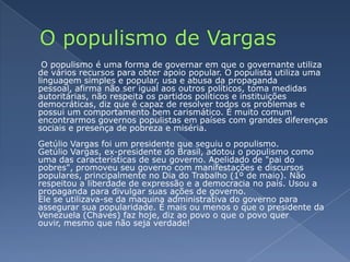 O populismo de Vargas O populismo é uma forma de governar em que o governante utiliza de vários recursos para obter apoio popular. O populista utiliza uma linguagem simples e popular, usa e abusa da propaganda pessoal, afirma não ser igual aos outros políticos, toma medidas autoritárias, não respeita os partidos políticos e instituições democráticas, diz que é capaz de resolver todos os problemas e possui um comportamento bem carismático. É muito comum encontrarmos governos populistas em países com grandes diferenças sociais e presença de pobreza e miséria.Getúlio Vargas foi um presidente que seguiu o populismo.Getúlio Vargas, ex-presidente do Brasil, adotou o populismo como uma das características de seu governo. Apelidado de "pai do pobres", promoveu seu governo com manifestações e discursos populares, principalmente no Dia do Trabalho (1º de maio). Não respeitou a liberdade de expressão e a democracia no país. Usou a propaganda para divulgar suas ações de governo.Ele se utilizava-se da maquina administrativa do governo para assegurar sua popularidade. É mais ou menos o que o presidente da Venezuela (Chaves) faz hoje, diz ao povo o que o povo quer ouvir, mesmo que não seja verdade!