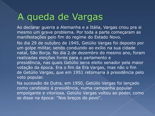 A queda de VargasAo declarar guerra a Alemanha e a Itália, Vargas criou pra si mesmo um grave problema. Por toda a parte começaram as manifestações pelo fim do regime do Estado Novo.	No dia 29 de outubro de 1945, Getúlio Vargas foi deposto por um golpe militar, sendo conduzido ao exílio na sua cidade natal, São Borja. No dia 2 de dezembro do mesmo ano, foram realizadas eleições livres para o parlamento e presidência, nas quais Getúlio seria eleito senador pela maior votação da época. Era o fim da Era Vargas, mas não o fim de Getúlio Vargas, que em 1951 retornaria à presidência pelo voto popular.	Na sucessão de Dutra, em 1950, Getúlio Vargas foi lançado como candidato à presidência, numa campanha popular empolgante e vitoriosa. Getúlio Vargas voltou ao poder, como se disse na época: "Nos braços do povo".