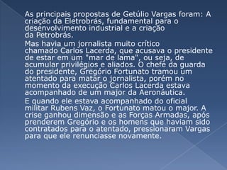 	As principais propostas de Getúlio Vargas foram: A criação da Eletrobrás, fundamental para o desenvolvimento industrial e a criação da Petrobrás. Mas havia um jornalista muito crítico chamado Carlos Lacerda, que acusava o presidente de estar em um "mar de lama", ou seja, de acumular privilégios e aliados. O chefe da guarda do presidente, Gregório Fortunato tramou um atentado para matar o jornalista, porém no momento da execução Carlos Lacerda estava acompanhado de um major da Aeronáutica.	E quando ele estava acompanhado do oficial militar Rubens Vaz, o Fortunato matou o major. A crise ganhou dimensão e as Forças Armadas, após prenderem Gregório e os homens que haviam sido contratados para o atentado, pressionaram Vargas para que ele renunciasse novamente.