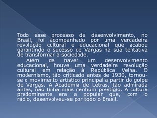 Todo esse processo de desenvolvimento, no Brasil, foi acompanhado por uma verdadeira revolução cultural e educacional que acabou garantindo o sucesso de Vargas na sua tentativa de transformar a sociedade. Além de haver um desenvolvimento educacional, houve uma verdadeira revolução cultural em relação à República Velha. O modernismo, tão criticado antes de 1930, tornou-se o movimento artístico principal a partir do golpe de Vargas. A Academia de Letras, tão admirada antes, não tinha mais nenhum prestígio. A cultura predominante era a popular que, com o rádio, desenvolveu-se por todo o Brasil. 