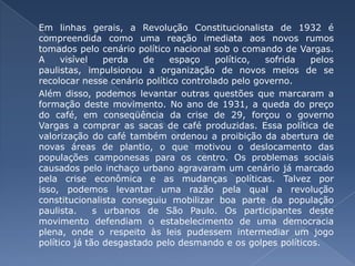 Em linhas gerais, a Revolução Constitucionalista de 1932 é compreendida como uma reação imediata aos novos rumos tomados pelo cenário político nacional sob o comando de Vargas. A visível perda de espaço político, sofrida pelos paulistas, impulsionou a organização de novos meios de se recolocar nesse cenário político controlado pelo governo. 	Além disso, podemos levantar outras questões que marcaram a formação deste movimento. No ano de 1931, a queda do preço do café, em conseqüência da crise de 29, forçou o governo Vargas a comprar as sacas de café produzidas. Essa política de valorização do café também ordenou a proibição da abertura de novas áreas de plantio, o que motivou o deslocamento das populações camponesas para os centro. Os problemas sociais causados pelo inchaço urbano agravaram um cenário já marcado pela crise econômica e as mudanças políticas. Talvez por isso, podemos levantar uma razão pela qual a revolução constitucionalista conseguiu mobilizar boa parte da população paulista.  s urbanos de São Paulo. Os participantes deste movimento defendiam o estabelecimento de uma democracia plena, onde o respeito às leis pudessem intermediar um jogo político já tão desgastado pelo desmando e os golpes políticos. 