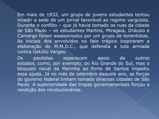 Em maio de 1932, um grupo de jovens estudantes tentou invadir a sede de um jornal favorável ao regime varguista. Durante o conflito – que já havia tomado as ruas da cidade de São Paulo – os estudantes Martins, Miragaia, Dráusio e Camargo foram assassinados por um grupo de tenentistas. As iniciais dos envolvidos no fato trágico inspiraram a elaboração do M.M.D.C., que defendia a luta armada contra Getúlio Vargas. 	Os paulistas esperavam apoio de outros estados, como, por exemplo, do Rio Grande do Sul, mas o bloqueio naval da Marinha ao Porto de Santos impediu essa ajuda. Já no mês de setembro daquele ano, as forças do governo federal tinham tomado diversas cidades de São Paulo. A superioridade das tropas governamentais forçou a rendição dos revolucionários.