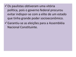 Os paulistas obtiveram uma vitória
 política, pois o governo federal procurou
 evitar indispor-se com a elite de um estado
 que tinha grande poder socioeconômico.
Garantiu-se as eleições para a Assembléia
 Nacional Constituinte.
 