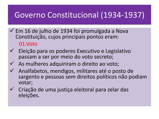 Governo Constitucional (1934-1937)
 Em 16 de julho de 1934 foi promulgada a Nova
  Constituição, cujos principais pontos eram:
   01.Voto
 Eleição para os poderes Executivo e Legislativo
   passam a ser por meio do voto secreto;
 As mulheres adquiriram o direito ao voto;
 Analfabetos, mendigos, militares até o posto de
   sargento e pessoas sem direitos políticos não podiam
   votar;
 Criação de uma justiça eleitoral para zelar das
   eleições.
 