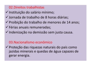 02.Direitos trabalhistas
 Instituição do salário mínimo;
 Jornada de trabalho de 8 horas diárias;
 Proibição do trabalho de menores de 14 anos;
 Férias anuais remuneradas;
 Indenização na demissão sem justa causa.

  03.Nacionalismo econômico
 Proteção das riquezas naturais do país como
  jazidas minerais e quedas de água capazes de
  gerar energia.
 