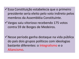 Essa Constituição estabelecia que o primeiro
 presidente seria eleito pelo voto indireto pelos
 membros da Assembléia Constituinte.
Vargas saiu vitorioso recebendo 175 votos
 contra 59 de Borges de Medeiros.

Nesse período ganha destaque na vida pública
 do país dois grupos políticos com ideologias
 bastante diferentes: o Integralismo e o
 Aliancismo.
 
