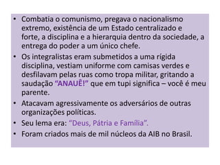• Combatia o comunismo, pregava o nacionalismo
  extremo, existência de um Estado centralizado e
  forte, a disciplina e a hierarquia dentro da sociedade, a
  entrega do poder a um único chefe.
• Os integralistas eram submetidos a uma rígida
  disciplina, vestiam uniforme com camisas verdes e
  desfilavam pelas ruas como tropa militar, gritando a
  saudação “ANAUÊ!” que em tupi significa – você é meu
  parente.
• Atacavam agressivamente os adversários de outras
  organizações políticas.
• Seu lema era: “Deus, Pátria e Família”.
• Foram criados mais de mil núcleos da AIB no Brasil.
 