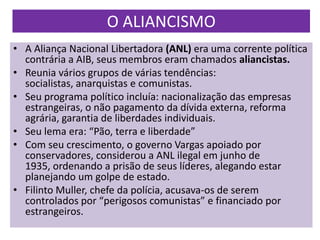 O ALIANCISMO
• A Aliança Nacional Libertadora (ANL) era uma corrente política
  contrária a AIB, seus membros eram chamados aliancistas.
• Reunia vários grupos de várias tendências:
  socialistas, anarquistas e comunistas.
• Seu programa político incluía: nacionalização das empresas
  estrangeiras, o não pagamento da dívida externa, reforma
  agrária, garantia de liberdades individuais.
• Seu lema era: “Pão, terra e liberdade”
• Com seu crescimento, o governo Vargas apoiado por
  conservadores, considerou a ANL ilegal em junho de
  1935, ordenando a prisão de seus líderes, alegando estar
  planejando um golpe de estado.
• Filinto Muller, chefe da polícia, acusava-os de serem
  controlados por “perigosos comunistas” e financiado por
  estrangeiros.
 