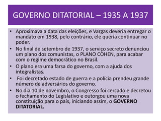 GOVERNO DITATORIAL – 1935 A 1937
• Aproximava a data das eleições, e Vargas deveria entregar o
  mandato em 1938, pelo contrário, ele queria continuar no
  poder.
• No final de setembro de 1937, o serviço secreto denunciou
  um plano dos comunistas, o PLANO COHEN, para acabar
  com o regime democrático no Brasil.
• O plano era uma farsa do governo, com a ajuda dos
  integralistas.
• Foi decretado estado de guerra e a polícia prendeu grande
  número de adversários do governo.
• No dia 10 de novembro, o Congresso foi cercado e decretou
  o fechamento do Legislativo e outorgou uma nova
  constituição para o país, iniciando assim, o GOVERNO
  DITATORIAL.
 