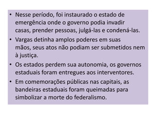 • Nesse período, foi instaurado o estado de
  emergência onde o governo podia invadir
  casas, prender pessoas, julgá-las e condená-las.
• Vargas detinha amplos poderes em suas
  mãos, seus atos não podiam ser submetidos nem
  à justiça.
• Os estados perdem sua autonomia, os governos
  estaduais foram entregues aos interventores.
• Em comemorações públicas nas capitais, as
  bandeiras estaduais foram queimadas para
  simbolizar a morte do federalismo.
 