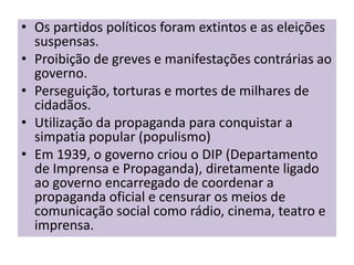 • Os partidos políticos foram extintos e as eleições
  suspensas.
• Proibição de greves e manifestações contrárias ao
  governo.
• Perseguição, torturas e mortes de milhares de
  cidadãos.
• Utilização da propaganda para conquistar a
  simpatia popular (populismo)
• Em 1939, o governo criou o DIP (Departamento
  de Imprensa e Propaganda), diretamente ligado
  ao governo encarregado de coordenar a
  propaganda oficial e censurar os meios de
  comunicação social como rádio, cinema, teatro e
  imprensa.
 