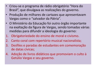 • Criou-se o programa de rádio obrigatório “Hora do
  Brasil”, que divulgava as realizações do governo.
• Produção de milhares de cartazes que apresentavam
  Vargas como o “salvador da Pátria”.
• O Ministério da Educação foi outro órgão importante
  na exaltação da figura de Vargas, sendo tomadas várias
  medidas para difundir a ideologia do governo:
1. Obrigatoriedade do ensino de moral e civismo.
2. Canto coral com repertório musical nacionalista;
3. Desfiles e paradas de estudantes em comemoração
   de datas cívicas;
4. Adoção de livros didáticos que promoviam o culto à
   Getúlio Vargas e seu governo.
 