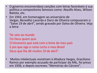• O governo encomendava canções com letras favoráveis à sua
  política a compositores famosos como: Ataulfo Alves, Wilson
  Batista, etc.
• Em 1943, em homenagem ao aniversário de
  Vargas, Benedito Lacerda e Darci de Oliveira compuseram o
  “Salve 19 de abril”, sendo gravado por Dalva de Oliveira. Veja
  a letra:

  “Se veio ao mundo
   Foi Deus quem quis
   O timoneiro que está com o leme do meu país
   E pra que siga o rumo certo o meu Brasil
   Deus que lhe dê muitos 19 de abril”.

• Muitos intelectuais resistiram à ditadura Vargas, Graciliano
  Ramos por exemplo acusado de participar da ANL, foi preso
  em 1936, e depois escreveu “Memórias do Cárcere”.
 