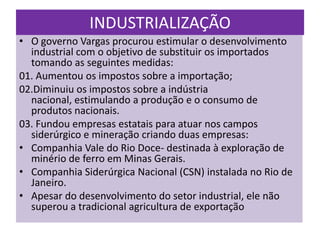 INDUSTRIALIZAÇÃO
• O governo Vargas procurou estimular o desenvolvimento
  industrial com o objetivo de substituir os importados
  tomando as seguintes medidas:
01. Aumentou os impostos sobre a importação;
02.Diminuiu os impostos sobre a indústria
  nacional, estimulando a produção e o consumo de
  produtos nacionais.
03. Fundou empresas estatais para atuar nos campos
  siderúrgico e mineração criando duas empresas:
• Companhia Vale do Rio Doce- destinada à exploração de
  minério de ferro em Minas Gerais.
• Companhia Siderúrgica Nacional (CSN) instalada no Rio de
  Janeiro.
• Apesar do desenvolvimento do setor industrial, ele não
  superou a tradicional agricultura de exportação
 