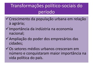 Transformações político-sociais do
              período
Crescimento da população urbana em relação
 à agrária;
Importância da indústria na economia
 nacional;
Ampliação do poder dos empresários das
 cidades;
Os setores médios urbanos cresceram em
 número e conquistaram maior importância na
 vida política do país.
 