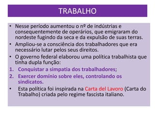 TRABALHO
• Nesse período aumentou o nº de indústrias e
  consequentemente de operários, que emigraram do
  nordeste fugindo da seca e da expulsão de suas terras.
• Ampliou-se a consciência dos trabalhadores que era
  necessário lutar pelos seus direitos.
• O governo federal elaborou uma política trabalhista que
  tinha dupla função:
1. Conquistar a simpatia dos trabalhadores;
2. Exercer domínio sobre eles, controlando os
    sindicatos.
• Esta política foi inspirada na Carta del Lavoro (Carta do
    Trabalho) criada pelo regime fascista italiano.
 