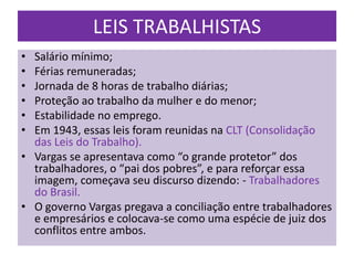 LEIS TRABALHISTAS
• Salário mínimo;
• Férias remuneradas;
• Jornada de 8 horas de trabalho diárias;
• Proteção ao trabalho da mulher e do menor;
• Estabilidade no emprego.
• Em 1943, essas leis foram reunidas na CLT (Consolidação
  das Leis do Trabalho).
• Vargas se apresentava como “o grande protetor” dos
  trabalhadores, o “pai dos pobres”, e para reforçar essa
  imagem, começava seu discurso dizendo: - Trabalhadores
  do Brasil.
• O governo Vargas pregava a conciliação entre trabalhadores
  e empresários e colocava-se como uma espécie de juiz dos
  conflitos entre ambos.
 