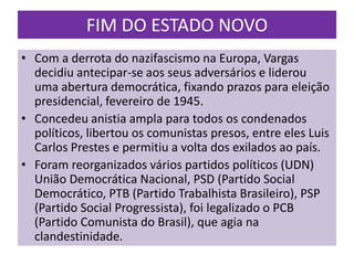 FIM DO ESTADO NOVO
• Com a derrota do nazifascismo na Europa, Vargas
  decidiu antecipar-se aos seus adversários e liderou
  uma abertura democrática, fixando prazos para eleição
  presidencial, fevereiro de 1945.
• Concedeu anistia ampla para todos os condenados
  políticos, libertou os comunistas presos, entre eles Luis
  Carlos Prestes e permitiu a volta dos exilados ao país.
• Foram reorganizados vários partidos políticos (UDN)
  União Democrática Nacional, PSD (Partido Social
  Democrático, PTB (Partido Trabalhista Brasileiro), PSP
  (Partido Social Progressista), foi legalizado o PCB
  (Partido Comunista do Brasil), que agia na
  clandestinidade.
 